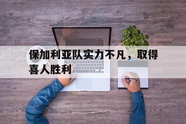 开云体育在线-包含保加利亚队实力不凡，取得喜人胜利的词条